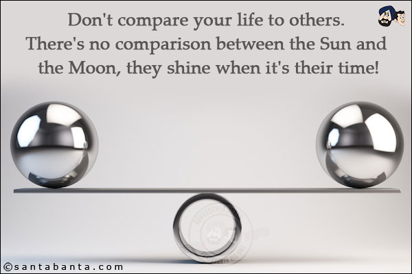 Don't compare your life to others. There's no comparison between the Sun and the Moon, they shine when it's their time!