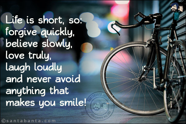 Life is short, so:<br/>
forgive quickly,<br/>
believe slowly,<br/>
love truly,<br/>
laugh loudly<br/>
and never avoid anything that makes you smile!