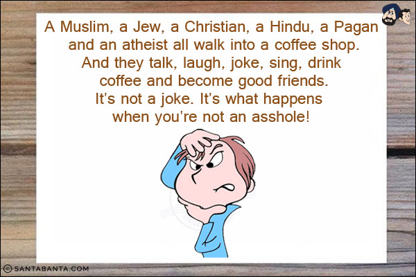 A Muslim, a Jew, a Christian, a Hindu, a Pagan and an atheist all walk into a coffee shop.<br/>
And they talk, laugh, joke, sing, drink coffee and become good friends.<br/>
It's not a joke. It's what happens when you're not an asshole!