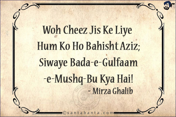 Woh Cheez Jis Ke Liye Hum Ko Ho Bahisht Aziz;<br/>
Siwaye Bada-e-Gulfaam-e-Mushq-Bu Kya Hai!<br/><br/>

Bahisht: Heaven<br/>
Aziz: Beloved<br/>
Bada-e-Gulfaam-e-Mushq-Bu: Rose Coloured Wine With Musky Fragrance