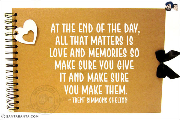 At the end of the day, all that matters is love and memories so make sure you give it and make sure you make them.