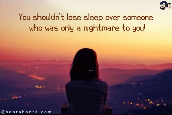 You shouldn't lose sleep over someone who was only a nightmare to you!