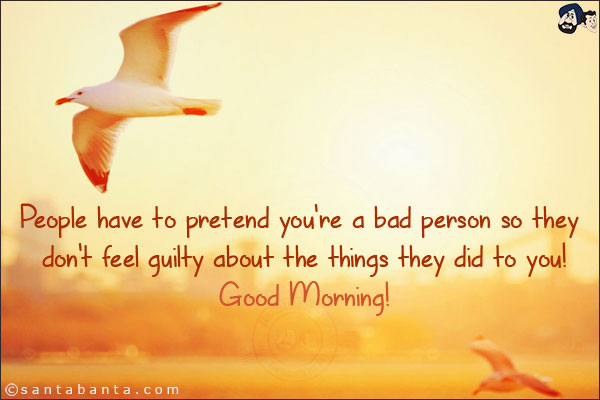 People have to pretend you're a bad person so they don't feel guilty about the things they did to you!<br/>
Good Morning!