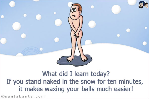 What did I learn today?<br/>
If you stand naked in the snow for ten minutes, it makes waxing your balls much easier!