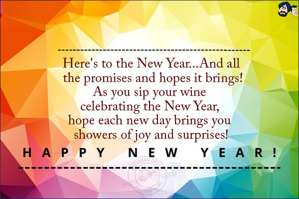 Here's to the New Year...<br/>
And all the promises and hopes it brings!<br/>
As you sip your wine celebrating the New Year, hope each new day brings you showers of joy and surprises!<br/>
Happy New Year!