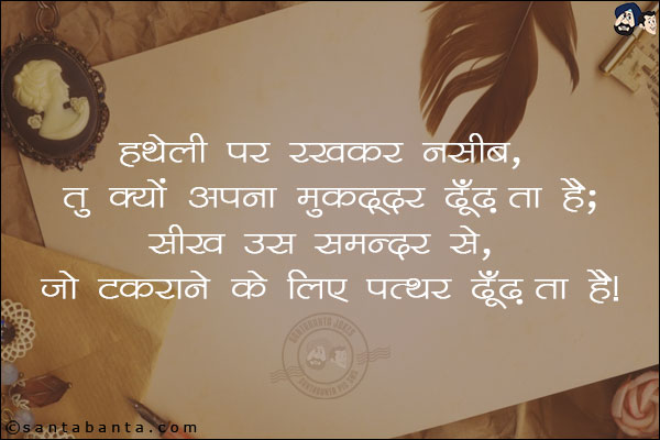 हथेली पर रखकर नसीब, तु क्यो अपना मुकद्दर ढूँढ़ता है;<br/>
सीख उस समन्दर से, जो टकराने के लिए पत्थर ढूँढ़ता है!