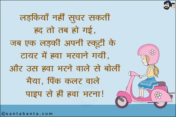 
लड़कियाँ नहीं सुधर सकती, हद तो तब हो गई, जब एक लड़की अपनी स्कूटी के टायर में हवा भरवाने गयी और उस हवा भरने वाले से बोली,<br/>
`भैया, पिंक कलर वाले पाइप से ही हवा भरना।`