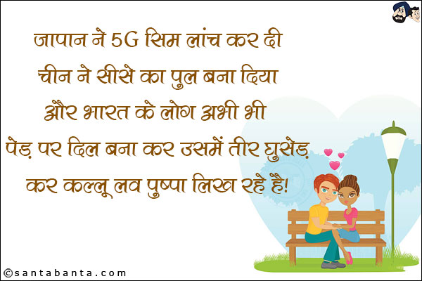 जापान ने 5G सिम लांच कर दी<br/>
चीन ने शीशे का पुल बना दिया<br/>
और भारत के लोग अभी भी पेड़ पर दिल बना कर उसमें तीर घुसेड़ कर कल्लू लव पुष्पा लिख रहे हैं।