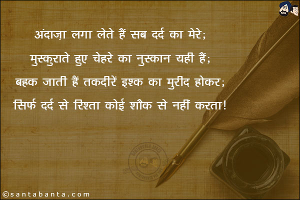 अंदाज़ा लगा लेते हैं सब दर्द का मेरे;<br/>
मुस्काते हुए चहरे का नुक़्सान यही हैं;<br/>
बहक जाती हैं तक़दीरें इश्क का मुरीद होकर;<br/>
सिर्फ़ दर्द से रिश्ता कोई शौक़ से नहीं करता।