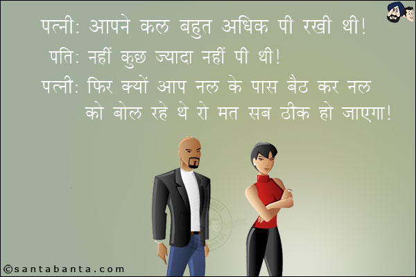 पत्नी: आपने कल बहुत अधिक पी रखी थी।<br/>
पति: नहीं कुछ ज़्यादा नहीं पी थी।<br/>
पत्नी: फिर क्यों आप नल के पास बैठ कर नल को बोल रहे थे रो मत सब ठीक हो जायेगा।