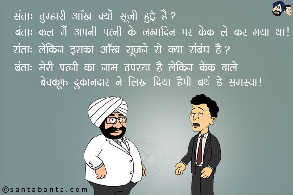 संता: तुम्हारी आँख क्यों सूजी हुई है?<br/>
बंता: कल मैं अपनी पत्नी के जन्मदिन पर केक लेकर गया था।<br/>
संता: लेकिन इसका आँख सूजने से क्या संबंध है?<br/>
बंता: मेरी पत्नी का नाम तपस्या है लेकिन केक वाले बेवकूफ दुकानदार ने लिख दिया हैप्पी बर्थडे समस्या।