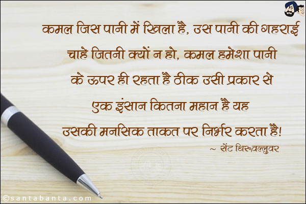 कमल जिस पानी में खिला है , उस पानी की गहराई चाहे जितनी क्यों न हो, कमल हमेशा पानी के ऊपर ही रहता है ठीक उसी प्रकार से एक इन्सान कितना महान है, ये उसकी मानसिक ताकत पर निर्भर करता है|