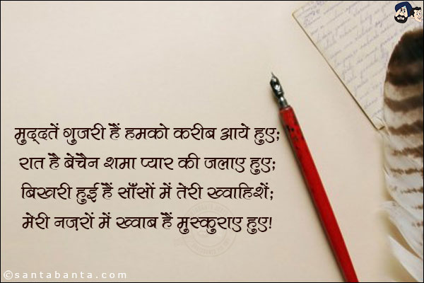 मुद्दतें गुजरी हैं हमको करीब आए हुए;<br/>
रात है बेचैन शमा प्यार की जलाए हुए;<br/>
बिखरी हुई हैं साँसों में तेरी ख्वाहिशें;<br/>
मेरी नज़रों में ख्वाब हैं मुस्कुराए हुए!