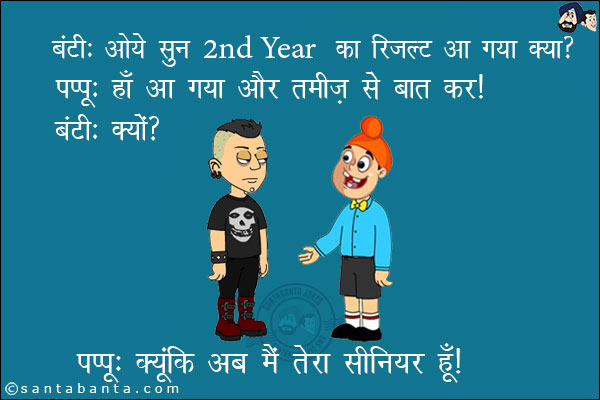 बंटी: ओये सुन 2nd Year का रिजल्ट आ गया क्या?<br/>
पप्पू: हाँ आ गया और तमीज़ से बात कर।<br/>
बंटी: क्यों?<br/>
पप्पू: क्योंकि अब मैं तेरा सीनियर हूँ।