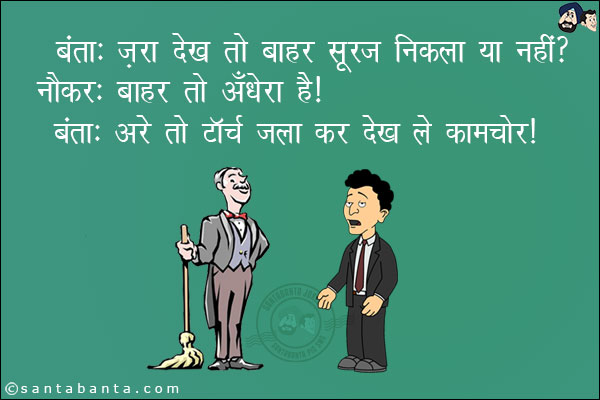 बंता: ज़रा देख तो बाहर सूरज निकला या नहीं ?<br/>
नौकर: बाहर तो अँधेरा है।<br/>
बंता: अरे तो टॉर्च जला कर देख ले कामचोर।