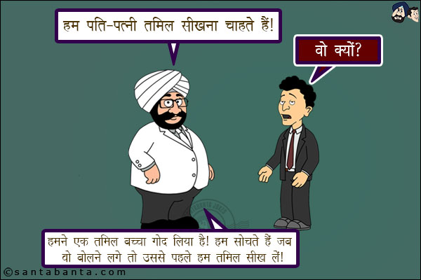 संता: हम पति-पत्नी तमिल सीखना चाहते हैं।<br/>
बंता: वो क्यों?<br/>
संता: हमने एक तमिल बच्चा गोद लिया है। हम सोचते हैं जब वो बोलने लगे तो उससे पहले हम तमिल सीख लें!।