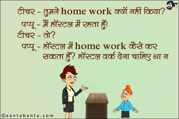 टीचर: तुमने Home Work क्यों नहीं किया?<br/>
पप्पू: मैं हॉस्टल में रहता हूँ।<br/>
टीचर: तो?<br/>
पप्पू: हॉस्टल में Home Work कैसे कर सकता हूँ? हॉस्टल वर्क देना चाहिए था न।