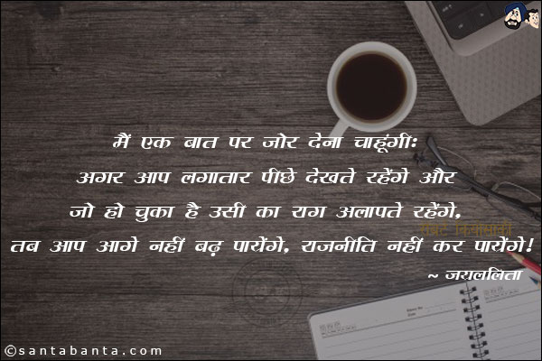 मैं एक बात पर जोर देना चाहूंगी: अगर आप लगातार पीछे देखते रहेंगे और जो हो चुका है उसी का राग अलापते रहेंगे, तब आप आगे नहीं बढ़ पायेंगे, राजनीति नहीं कर पायेंगे।
