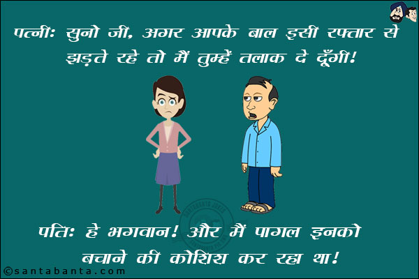 पत्नी: सुनो जी, अगर आपके बाल इसी रफ़्तार से झड़ते रहे तो मैं तुम्हें तलाक दे दूंगी।<br/>
पति: हे भगवान! और मैं पागल इनको बचाने की कोशिश कर रहा था।