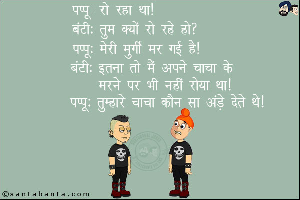 पप्पू रो रहा था।<br/>
बंटी: तुम क्यों रो रहे हो?<br/>
पप्पू: मेरी मुर्गी मर गई है।<br/>
बंटी: इतना तो मैं अपने चाचा के मरने पर भी नहीं रोया था।<br/>
पप्पू: तुम्हारे चाचा कौन से अंडे देते थे।