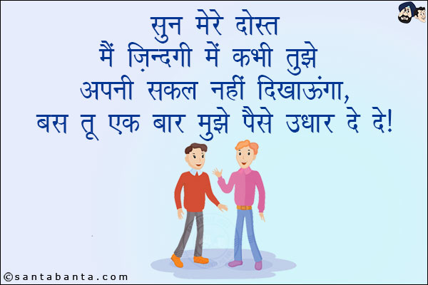 सुन मेरे दोस्त मैं ज़िन्दगी में कभी तुझे अपनी शक्ल नहीं दिखाऊंगा,<br/>
बस तू एक बार मुझे पैसे उधार दे दे!