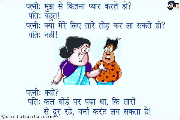 पत्नी: मुझसे कितना प्यार करते हो?<br/>
पति: बहुत!<br/>
पत्नी: क्या मेरे लिए तारे तोड़ कर ला सकते हो?<br/>
पति: नहीं!<br/>
पत्नी: क्यों?<br/>
पति: कल बोर्ड पर पढ़ा था, कि तारों से दूर रहें, वर्ना करंट लग सकता है!