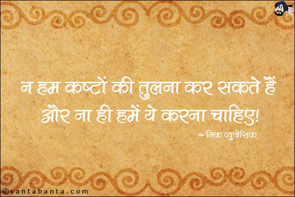 न हम कष्टों की तुलना कर सकते हैं और ना ही हमें ये करना चाहिए।