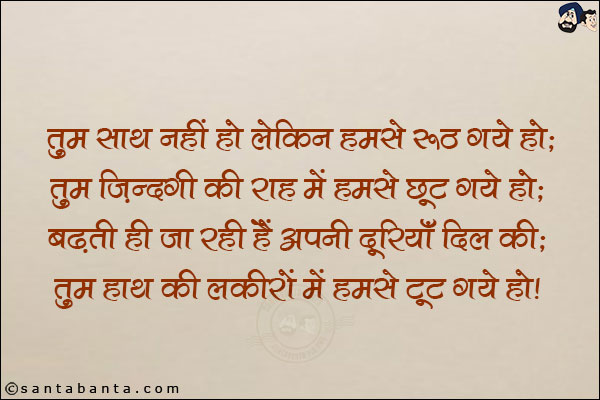 तुम साथ नहीं हो लेकिन हमसे रूठ गये हो;<br/>
तुम जिन्दगी की राह में हमसे छूट गये हो;<br/>
बढ़ती ही जा रही हैं अपनी दूरियाँ दिल की;<br/>
तुम हाथ की लकीरों में हमसे टूट गये हो!