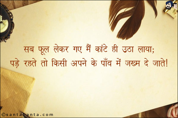 सब फूल लेकर गए मैं कांटे ही उठा लाया;<br/>
पड़े रहते तो किसी अपने के पाँव मे जख्म दे|