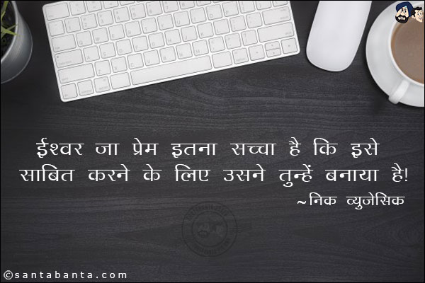 ईश्वर का प्रेम इतना सच्चा है कि इसे साबित करने के लिए उसने तुम्हे बनाया है।