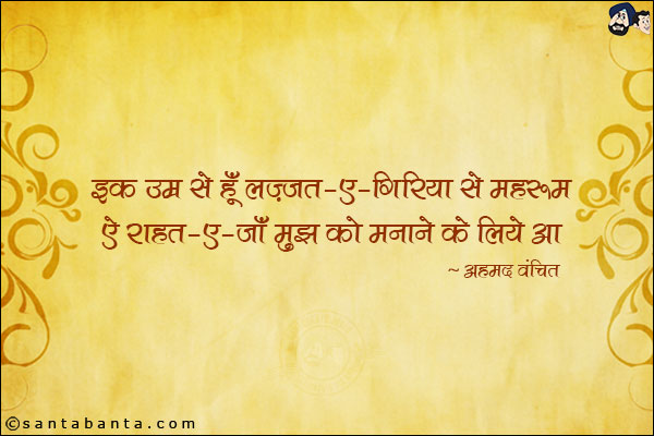 इक उम्र से हूँ लज़्जत-ए-गिरिया से महरूम;<br/>
ऐ राहत-ए-जाँ मुझ को मनाने के लिये आ!<br/><br/>
लज़्ज़त-ए-गिरिया: रोने के सुख<br/>
महरूम: वंचित<br/>
राहत-ए-जाँ: जो जान को सुख दे, प्रियेसी