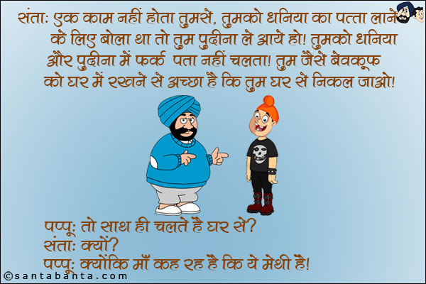 संता: एक काम नहीं होता तुमसे, तुमको `धनिया का पत्ता` लाने बोला था तो तुम `पुदीना` ले आये हो। तुमको धनिया औऱ पुदीना में फ़र्क पता नहीं चलता। तुम जैसे बेवकूफ को घर में रखने से अच्छा है कि तुम घर से निकल जाओ।<br/>
पप्पू: तो साथ ही चलते हैं घर से?<br/>
संता: क्यों?<br/>
पप्पू: क्योंकि माँ कह रही है कि ये मेथी है।