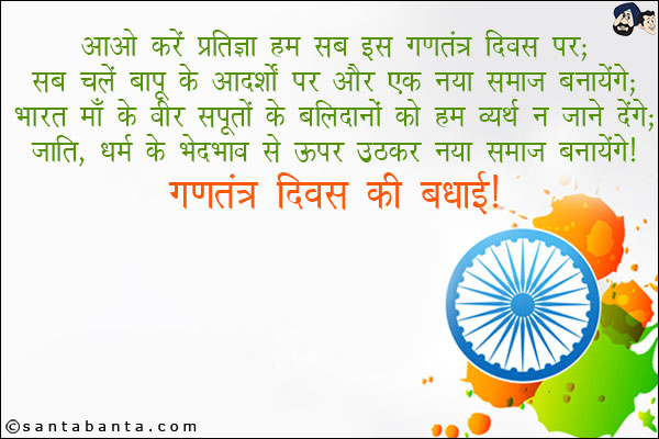 आओ करें प्रतिज्ञा हम सब इस गणतंत्र दिवस पर,<br/>
सब चलें बापू के आदर्शों पर और एक नया समाज बनायेंगे;<br/>
भारत माँ के वीर सपूतों के बलिदानों को हम व्यर्थ न जानें देंगे,<br/>
जाति,धर्म के भेदभाव से ऊपर उठकर नया समाज बनायेंगे।<br/>
गणतंत्र दिवस की बधाई!