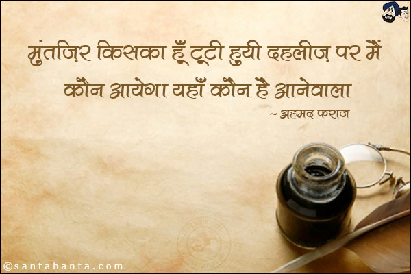 मुंतज़िर किसका हूँ टूटी हुयी दहलीज़ पर मैं;<br/>
कौन आयेगा यहाँ कौन है आनेवाला!<br/><br/>

मुंतज़िर: इंतज़ार<br/>
दहलीज़: दहरी