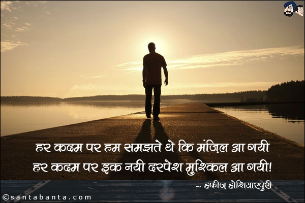 हर क़दम पर हम समझते थे कि मंज़िल आ गयी;<br/>
हम क़दम पर इक नयी दरपेश मुश्किल आ गयी!<br/><br/>
क़दम: पैर<br/>
दरपेश:  सम्मुख, सामने