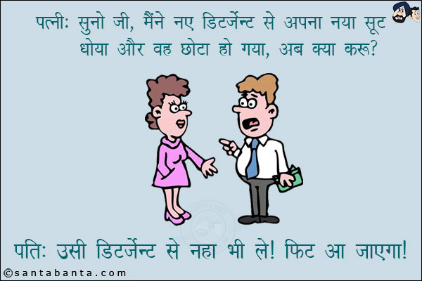 
पत्नी: सुनो जी, मैंने नए डिटर्जेंट से अपना नया सूट धोया और वह छोटा हो गया, अब क्या करूँ? <br/>
पति: उसी डिटर्जेंट से नहा भी ले। फिट आ जाएगा।