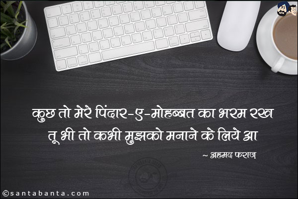 कुछ तो मेरे पिंदार-ए-मोहब्बत का भरम रख;<br/>
तू भी तो कभौ मुझको मनाने के लिये आ!<br/><br/>

पिंदार-ए-मोहब्बत : प्यार का अभिमान<br/>
भरम: भ्रम