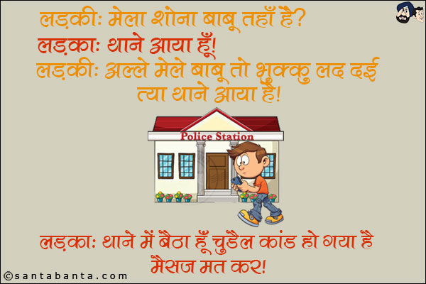 लड़की: मेला शोना बाबू कहाँ है? <br/>
लड़का: थाने आया हूँ। <br/>
लड़की: अल्ले मेले बाबू तो भुक्कु लद दई त्या थाने आया है। <br/>
लड़का: थाने में बैठा हूँ चुड़ैल कांड हो गया है, मैसेज मत कर।