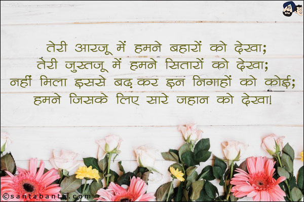 तेरी आरज़ू में हमने बहारों को देखा;<br/>
तेरी जुस्तजू में हमने सितारों को देखा;<br/>
नहीं मिला इससे बढ़कर इन निगाहों को कोई;<br/> 
हमने जिसके लिए सारे जहान को देखा।