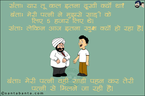 संता: यार तू कल इतना दुखी क्यों था? <br/>
बंता: मेरी पत्नी ने मुझसे साड़ी के लिए 5 हज़ार लिए थे। <br/>
संता: लेकिन आज इतना खुश क्यों हो रहा है? <br/>
बंता: मेरी पत्नी वही साड़ी पहन कर तेरी पत्नी से मिलने जा रही है।