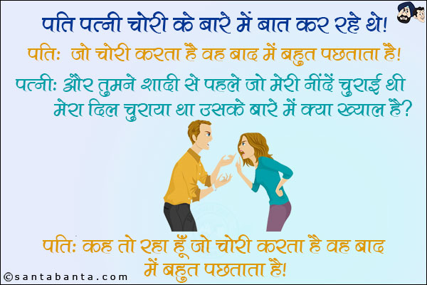 पति पत्नी चोरी के बारे में बात कर रहे थे।<br/>
पति: जो चोरी करता है वह बाद में बहुत पछताता है। <br/>
पत्नी: और तुमने शादी से पहले जो मेरी नींदें चुराई थी, मेरा दिल चुराया था उसके बारे में क्या ख्याल है? <br/>
पति: कह तो रहा हूँ जो चोरी करता है वह बाद में बहुत पछताता है।