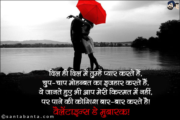 दिल ही दिल में तुम्हें प्यार करते हैं, 
चुप-चाप मोहब्बत का इजहार करते हैं, 
ये जानते हुए भी आप मेरी किस्मत में नहीं, 
पर पाने की कोशिश बार-बार करते है।
वैलेंटाइन्स डे मुबारक! 