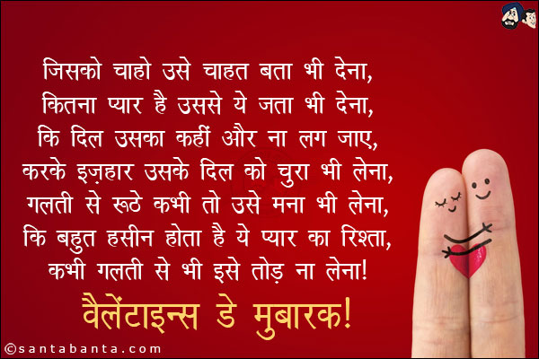 जिसको चाहो उसे चाहत बता भी देना, <br/>
कितना प्यार है उससे ये जता भी देना, <br/>
कि दिल उसका कहीं और ना लग जाए, <br/>
करके इज़हार उसके दिल को चुरा भी लेना, <br/>
गलती से रूठे कभी तो उसे मना भी लेना, <br/>
कि बहुत हसीन होता है ये प्यार का रिश्ता, <br/>
कभी ग़लती से भी इसे तोड़ ना लेना।<br/>
वैलेंटाइन्स डे मुबारक! 