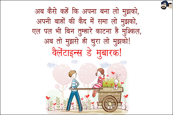 अब कैसे कहें कि अपना बना लो मुझको, <br/>
अपनी बाहों की क़ैद में समा लो मुझको, <br/>
एक पल भी बिन तुम्हारे काटना है मुश्किल, <br/>
अब तो मुझसे ही चुरा लो मुझको।<br/>
वैलेंटाइन्स डे मुबारक! 