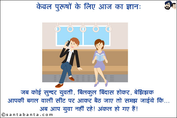 केवल पुरूषों के लिए आज का ज्ञान:  <br/>
जब कोई सुन्दर युवती, बिलकुल बिंदास होकर, बेझिझक आपकी बगल वाली सीट पर आकर बैठ जाए तो समझ जाईये कि...  <br/>
अब आप युवा नहीं रहे। अंकल हो गए हैं।