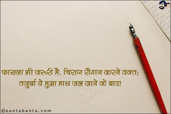 फासला भी जरूरी है, चिराग रौशन करने वक्त;<br/>
तजुर्बा ये हुआ हाथ जल जाने के बाद।