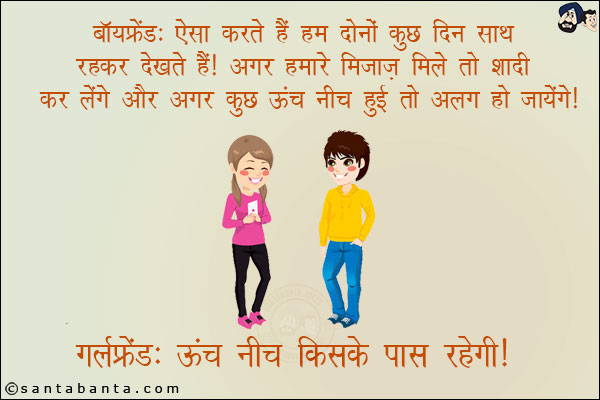 बॉयफ्रेंड: ऐसा करते हैं हम कुछ दिन साथ रह कर देखते हैं! अगर हमारे मिज़ाज़ मिले तो शादी कर लेंगे और अगर कुछ ऊंच-नीच हुई तो अलग हो जायेंगे!<br/>
गर्लफ्रेंड: ऊंच नीच किसके पास रहेगी!