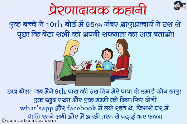 प्रेरणादायक कहानी: <br/>
एक बच्चे ने 10th बोर्ड में 95% नंबर आए! प्राचार्य ने उस से पूछा कि बेटा सभी को अपनी सफलता का राज़ बताओ! <br/>
छात्र बोला: जब मैंने 9th पास की उस दिन मेरे पापा दो स्मार्ट फोन लाए! एक खुद रखा और एक मम्मी को दिया! फिर दोनों WhatsApp और Facebook में लगे रहते थे, जिससे घर में शांति रहने लगी और मैं अच्छी तरह से पढाई कर सका!