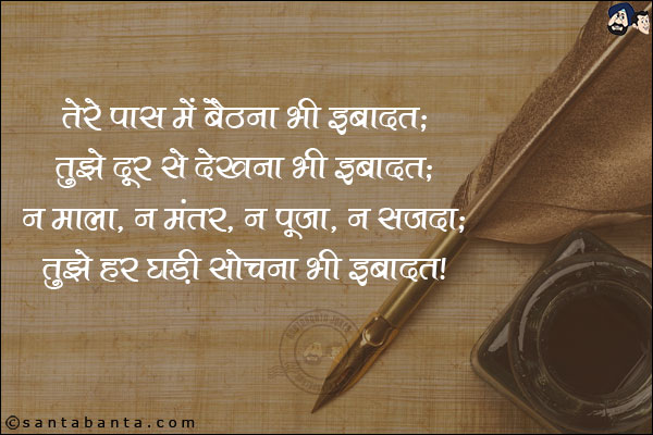 तेरे पास में बैठना भी इबादत;<br/>

तुझे दूर से देखना भी इबादत;<br/>

न माला, न मंतर, न पूजा, न सजदा;<br/>

तुझे हर घड़ी सोचना भी इबादत!