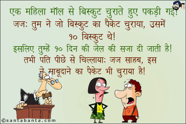 एक महिला मॉल से बिस्कुट चुराते हुए पकड़ी गई। <br/>
जज: तुमने तो बिस्कुट का पैकेट चुराया था उसमें 10 बिस्कुट थे। इसलिए तुम्हें 10 साल की सजा दी जाती है। <br/>
तभी पति पीछे से चिल्लाया: जज साहब, इस ने साबूदाने का पैकेट भी चुराया है।